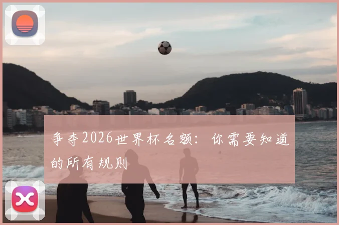 争夺2026世界杯名额：你需要知道的所有规则