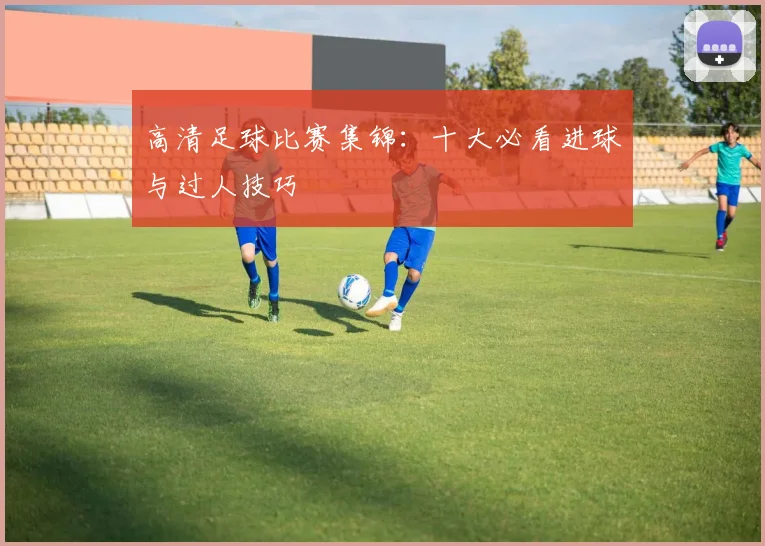 高清足球比赛集锦：十大必看进球与过人技巧