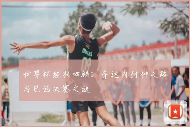 世界杯经典回顾：齐达内封神之路与巴西决赛之谜