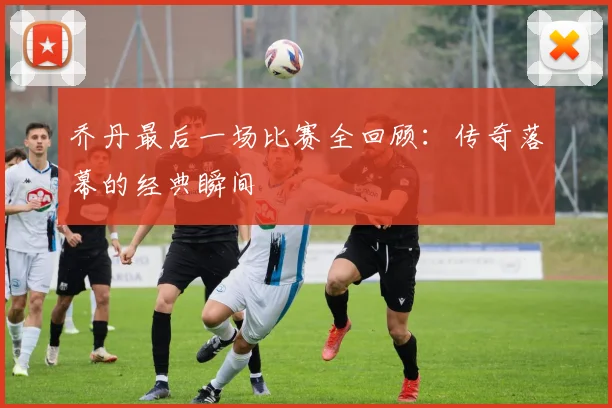 乔丹最后一场比赛全回顾:传奇落幕的经典瞬间