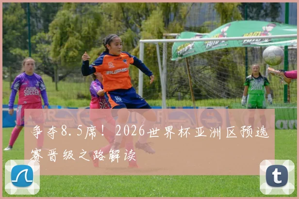 争夺8.5席！2026世界杯亚洲区预选赛晋级之路解读