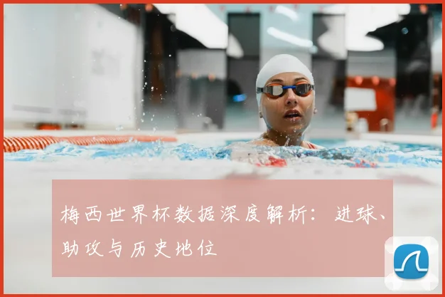 梅西世界杯数据深度解析：进球、助攻与历史地位