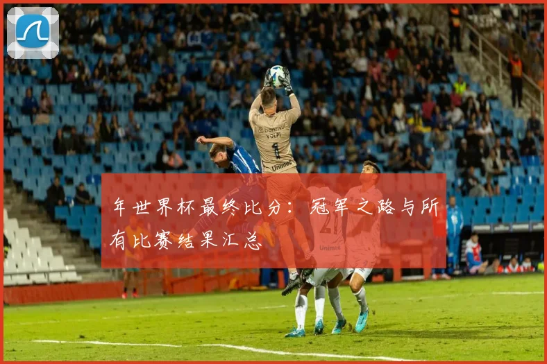 年世界杯最终比分：冠军之路与所有比赛结果汇总
