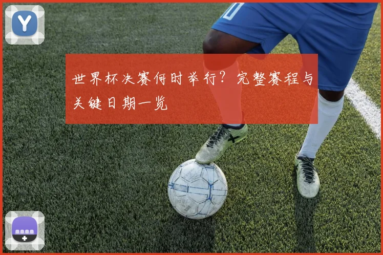 世界杯决赛何时举行？完整赛程与关键日期一览